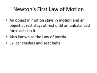 Newton’s First Law of Motion
• An object in motion stays in motion and an
object at rest stays at rest until an unbalanced
force acts on it.
• Also known as the Law of Inertia
• Ex: car crashes and seat belts

 