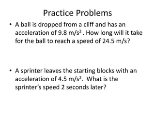 Practice Problems
• A ball is dropped from a cliff and has an
acceleration of 9.8 m/s2 . How long will it take
for the ball to reach a speed of 24.5 m/s?

• A sprinter leaves the starting blocks with an
acceleration of 4.5 m/s2. What is the
sprinter’s speed 2 seconds later?

 