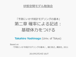 「予測にいかす統計モデリングの基本」
第二章 確率による記述：
基礎体力をつける
Takahiro Yoshinaga (Univ. of Tokyo)
状態空間モデル勉強会
Based on
「予測にいかす統計モデリングの基本」, 樋口知之, 講談社, 2011
2015年2月24日 @UT
 
