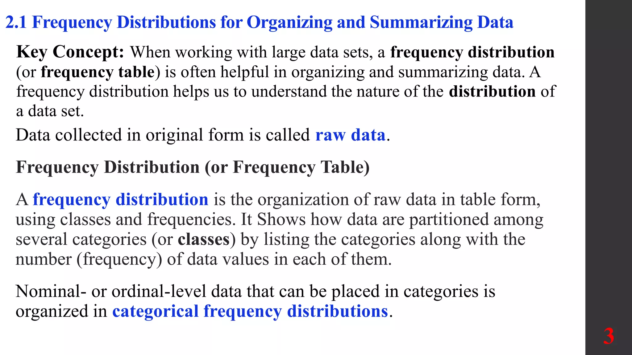 3
2.1 Frequency Distributions for Organizing and Summarizing Data
Data collected in original form is called raw data.
Frequency Distribution (or Frequency Table)
A frequency distribution is the organization of raw data in table form,
using classes and frequencies. It Shows how data are partitioned among
several categories (or classes) by listing the categories along with the
number (frequency) of data values in each of them.
Nominal- or ordinal-level data that can be placed in categories is
organized in categorical frequency distributions.
Key Concept: When working with large data sets, a frequency distribution
(or frequency table) is often helpful in organizing and summarizing data. A
frequency distribution helps us to understand the nature of the distribution of
a data set.
 