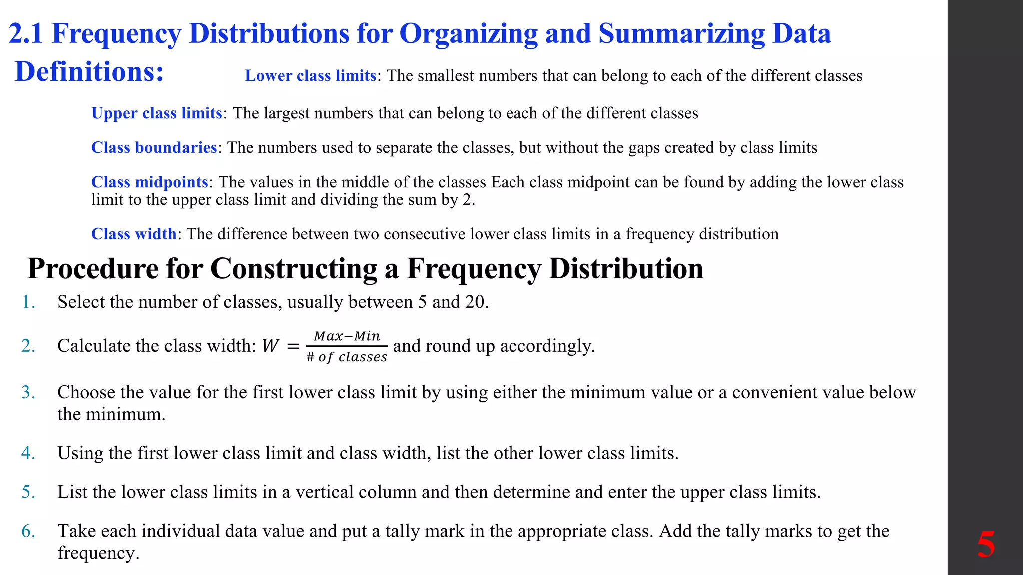2.1 Frequency Distributions for Organizing and Summarizing Data
Definitions: Lower class limits: The smallest numbers that can belong to each of the different classes
Upper class limits: The largest numbers that can belong to each of the different classes
Class boundaries: The numbers used to separate the classes, but without the gaps created by class limits
Class midpoints: The values in the middle of the classes Each class midpoint can be found by adding the lower class
limit to the upper class limit and dividing the sum by 2.
Class width: The difference between two consecutive lower class limits in a frequency distribution
1. Select the number of classes, usually between 5 and 20.
2. Calculate the class width: 𝑊 =
𝑀𝑎𝑥−𝑀𝑖𝑛
# 𝑜𝑓 𝑐𝑙𝑎𝑠𝑠𝑒𝑠
and round up accordingly.
3. Choose the value for the first lower class limit by using either the minimum value or a convenient value below
the minimum.
4. Using the first lower class limit and class width, list the other lower class limits.
5. List the lower class limits in a vertical column and then determine and enter the upper class limits.
6. Take each individual data value and put a tally mark in the appropriate class. Add the tally marks to get the
frequency.
Procedure for Constructing a Frequency Distribution
5
 