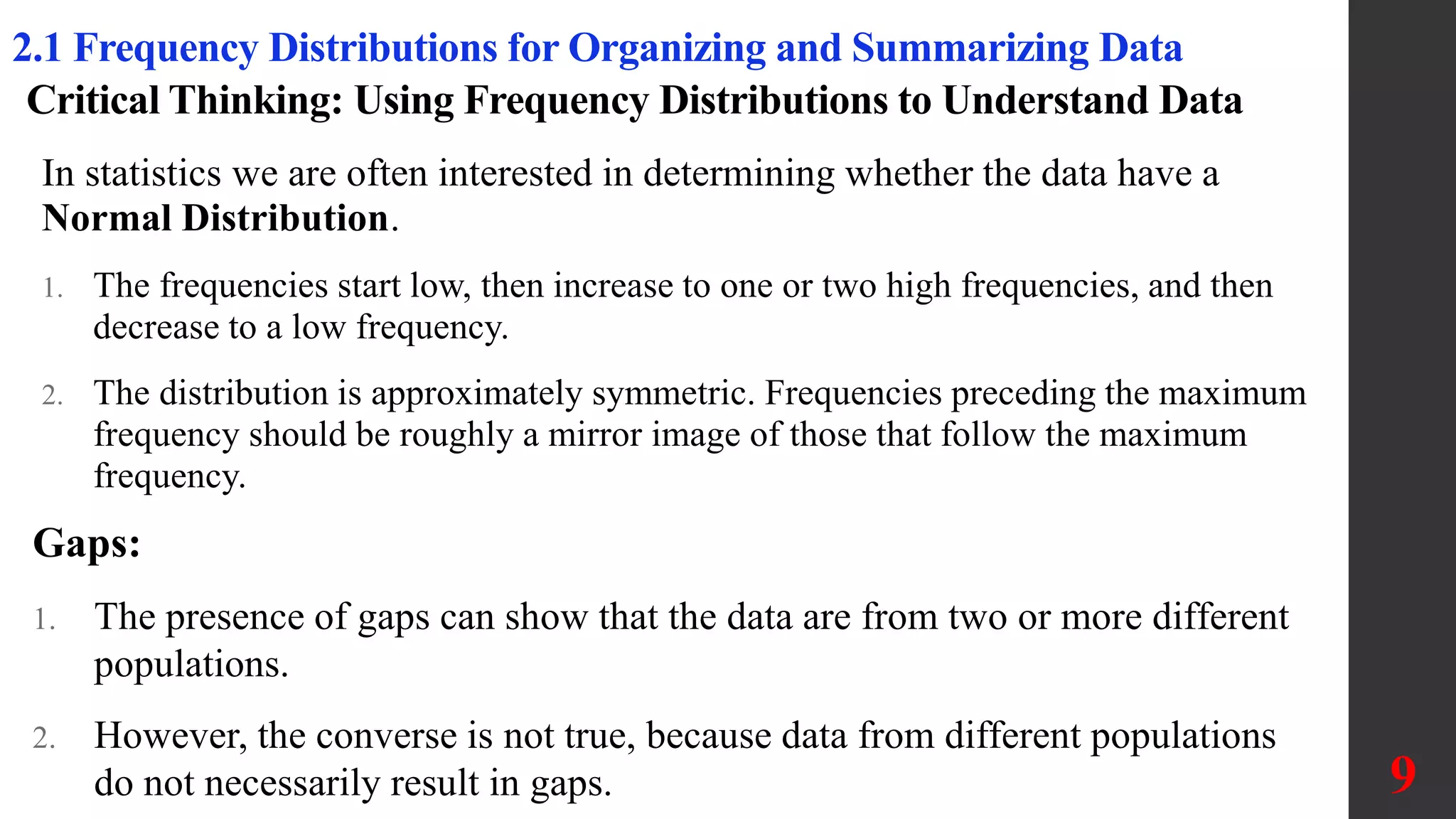 Critical Thinking: Using Frequency Distributions to Understand Data
In statistics we are often interested in determining whether the data have a
Normal Distribution.
1. The frequencies start low, then increase to one or two high frequencies, and then
decrease to a low frequency.
2. The distribution is approximately symmetric. Frequencies preceding the maximum
frequency should be roughly a mirror image of those that follow the maximum
frequency.
9
2.1 Frequency Distributions for Organizing and Summarizing Data
Gaps:
1. The presence of gaps can show that the data are from two or more different
populations.
2. However, the converse is not true, because data from different populations
do not necessarily result in gaps.
 