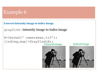 12
Example 6
Convert intensity image to index image
gray2ind - intensity image to index image
A=Imread(‘ cameraman.tif’);
[indimg,map]=Gray2ind(A);
Indexed image
Grayscale image
 