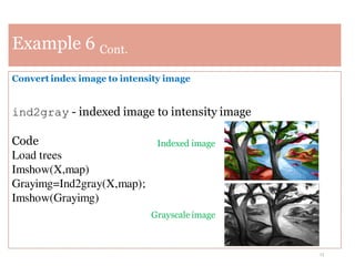 13
Example 6 Cont.
Convert index image to intensity image
ind2gray - indexed image to intensity image
Code
Load trees
Imshow(X,map)
Grayimg=Ind2gray(X,map);
Imshow(Grayimg)
Indexed image
Grayscale image
 