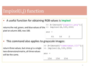 14
Impixel(i,j) function
 A useful function for obtaining RGB values is impixel
returns the red, green, and blue values of the
pixel at column 200, row 100.
 This command also applies to grayscale images:
return three values, but since g is a single
two-dimensionalmatrix, all three values
will be the same.
 