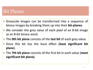 21
 Greyscale images can be transformed into a sequence of
binary images by breaking them up into their bit-planes.
 We consider the grey value of each pixel of an 8-bit image
as an 8-bit binary word.
 The 0th bit plane consists of the last bit of each grey value.
 Since this bit has the least effect (least significant bit
plane).
 The 7th bit plane consists of the first bit in each value (most
significant bit plane).
Bit Planes
 