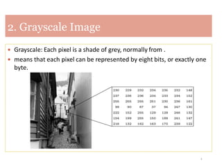 4
2. Grayscale Image
 Grayscale: Each pixel is a shade of grey, normally from .
 means that each pixel can be represented by eight bits, or exactly one
byte.
 