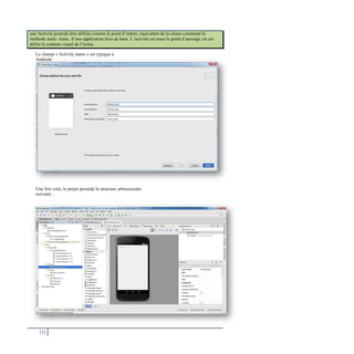 Le champ « Activity name » est typique à
Android.
Une fois créé, le projet possède la structure arborescente
suivante :
10
une Activité pourrait être définie comme le point d’entrée, équivalent de la classe contenant la
méthode static main, d’une application Java de base. L’activité est aussi le point d’ancrage, où est
défini le contenu visuel de l’écran.
 