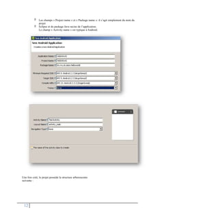  Les champs « Project name » et « Package name »: il s’agit simplement du nom du
projet
Eclipse et du package Java racine de l’application.
Le champ « Activity name » est typique à Android.

Une fois créé, le projet possède la structure arborescente
suivante :
12
 