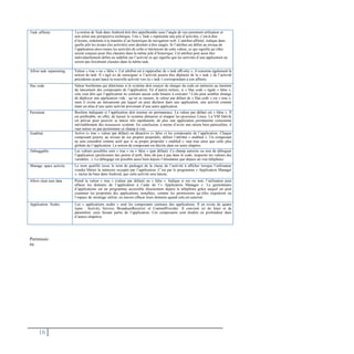 Permissio
ns
16
Task affinity La notion de Task dans Android doit être appréhendée sous l’angle de vue purement utilisateur et
non selon une perspective technique. Une « Task » représente une pile d’activités, c’est-à-dire
d’écrans, ordonnée à la manière d’un historique de navigation web. L’attribut affinité, indique dans
quelle pile les écrans (les activités) sont destinés à être rangés. Si l’attribut est défini au niveau de
l’application alors toutes les activités de celle-ci hériteront de cette valeur, ce qui signifie qu’elles
seront conçues pour être classées dans la même pile d’historique. Cet attribut peut aussi être
individuellement défini ou redéfini sur l’activité ce qui signifie que les activités d’une application ne
seront pas forcément classées dans la même task.
Allow task reparenting Valeur « true » ou « false ». Cet attribut est à rapprocher de « task affi-nity », il concerne également la
notion de task. Il s’agit ici de renseigner si l’activité pourra être déplacée de la « task » de l’activité
précédente ayant lancé la nouvelle activité vers la « task » correspondant à son affinity.
Has code Valeur booléenne qui détermine si le système doit essayer de charger du code en mémoire au moment
du lancement des composants de l’application. En d’autres termes, si « Has code » égale « false »,
cela veut dire que l’application ne contient aucun code binaire à exécuter ! Cela peut sembler étrange
de déployer une application vide : qu’on se rassure, la valeur par défaut de « Has code » est « true »,
mais il existe un mécanisme par lequel on peut déclarer dans une application, une activité comme
étant un alias d’une autre activité provenant d’une autre application.
Persistent Booléen indiquant si l’application doit tourner en permanence. La valeur par défaut est « false ». Il
est préférable, en effet, de laisser le système démarrer et stopper les processus Linux. La VM Dalvik
est prévue pour pouvoir se lancer très rapidement, de plus une application permanente consomme
inévitablement des ressources système. En conclusion, à moins d’avoir une raison bien particulière, il
vaut mieux ne pas positionner ce champ à vrai.
Enabled Active (« true » valeur par défaut) ou désactive (« false ») les composants de l’application. Chaque
composant pourra, au niveau de ses propres propriétés, définir l’attribut « enabled ». Un composant
ne sera considéré comme actif que si sa propre propriété « enabled » vaut true ainsi que celle plus
globale de l’application. La notion de composant est décrite dans un autre chapitre.
Debuggable Les valeurs possibles sont « true » ou « false » (par défaut). Ce champ autorise ou non de déboguer
l’application (positionner des points d’arrêt, faire du pas à pas dans le code, inspecter les valeurs des
variables...). Le débogage est possible aussi bien depuis l’émulateur que depuis un vrai téléphone.
Manage space activity Le nom qualifié (avec le nom de package) de la classe de l’activité à afficher lorsque l’utilisateur
voudra libérer la mémoire occupée par l’application. C’est par le programme « Application Manager
», inclus de base dans Android, que cette activité sera lancée.
Allow clear user data Prend la valeur « true » (valeur par défaut) ou « false ». Indique si oui ou non, l’utilisateur peut
effacer les données de l’application à l’aide de l’« Application Manager ». Le gestionnaire
d’applications est un programme accessible directement depuis le téléphone grâce auquel on peut
examiner les propriétés des applications installées, comme les permissions qu’elles requièrent ou
l’espace de stockage utilisé, ou encore effacer leurs données quand cela est autorisé.
Application Nodes Les « applications nodes » sont les composants centraux des applications. Il en existe de quatre
types : Activity, Service, BroadcastReceiver et ContentProvider. Il convient ici de lister et de
paramétrer ceux faisant partie de l’application. Ces composants sont étudiés en profondeur dans
d’autres chapitres.
 