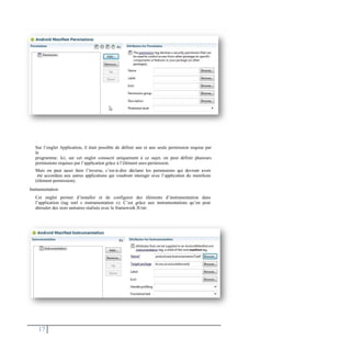 Sur l’onglet Application, il était possible de définir une et une seule permission requise par
le
programme. Ici, sur cet onglet consacré uniquement à ce sujet, on peut définir plusieurs
permissions requises par l’application grâce à l’élément uses-permission.
Mais on peut aussi faire l’inverse, c’est-à-dire déclarer les permissions qui devront avoir
été accordées aux autres applications qui voudront interagir avec l’application du manifeste
(élément permission).
Instrumentation
Cet onglet permet d’installer et de configurer des éléments d’instrumentation dans
l’application (tag xml « instrumentation »). C’est grâce aux instrumentations qu’on peut
dérouler des tests unitaires réalisés avec le framework JUnit
17
 