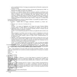qu’il est préférable d’éviter). Ces images deviendront donc des Drawable et pourront être
affichées à l’écran.
res/layout - Ce répertoire contient les fichiers xml décrivant l’agencement de l’IHM : la
disposition des widgets, leur taille, style à appliquer...
res/values - Ce répertoire héberge toutes les ressources exprimées textuellement sous
forme de fichier xml. Ces ressources peuvent toutes être déclarées dans un seul et même
fichier ou réparties selon un découpage libre dans plusieurs fichiers xml. La
convention cependant dicte plutôt de rassembler dans un même fichier les ressources de
même catégorie, ce fichier portant le nom de la catégorie. Par exemple, les simples
chaînes de caractères devraient toutes être dans le fichier « strings.xml », les thèmes dans
« style.xml »,...
•
•
En plus de ces trois répertoires créés par le plug-in Eclipse, il est possible d’en rajouter d’autres
qui contiendront d’autres types de ressource :
• res/anim - Android offre un langage d’animation minimaliste au format xml.
Ce
répertoire est le lieu où il convient de les
stocker.
res/menu - Les menus de l’application, qu’il s’agisse des menus d’options (affichés
lorsqu’on presse le bouton MENU) ou contextuels (en l’absence de clic droit, ils
apparaissent suite à un clic tenu de plusieurs secondes), peuvent se déclarer par des
fichiers xml mis dans le répertoire « res/menu »..
res/xml - C’est le répertoire pour placer les fichiers xml applicatifs dont le format n’est
pas
connu d’Android. Ces fichiers seront lus dans le code de l’application au travers de
l’objet XmlResourceParser obtenu par la méthode Resources.getXml(int id). L’objet
Resource sera lui- même récupéré à partir de l’objet Context. XmlResourceParser est
un parseur de type
XMLPull : cette nouvelle famille de parseurs tente de faire la synthèse de ce qu’il y a de
meilleur dans les parseurs SAX et DOM. En effet, ces nouveaux parseurs ont une faible
empreinte mémoire et sont capables de parcourir des fichiers très volumineux tout en
exposant une API élégante et pratique pour le développeur.
res/raw - Les fichiers contenus dans le sous-répertoire « raw » ne seront pas compilés
mais se retrouveront tels quels dans le package apk. Ces fichiers seront lus par l’interface
InputStream obtenue par Resources.openRawResource(int id). En somme, ces
ressources ont un mode opératoire assez similaire aux « assets » à la différence notable
que les fichiers « res/raw » ont un identifiant répertorié dans la classe R.
•
•
•
Les ressources « assets »
Les éléments de type « assets » (signifie en anglais « actif », comme une machine outil fait partie
des
« actifs » d’une entreprise) ne sont pas traités par les outils de package d’Android : ils seront
copiés sans transformation sur le terminal au moment du déploiement et n’auront pas de constante
int dans la
classe R les
identifiant.
La lecture du contenu
des fichiers se fait
grâce à l’objet
AssetManager qui, en
lui soumettant le nom
du fichier par la
méthode open,
renvoie un
InputStream. Pour
obtenir une référence
vers l’objet
AssetManager de
l’application, il faut
appeler
Context.getAssets().
La classe R
La classe R, ‘R’ comme « Resources », est une classe générée au moment de la création du
fichier .apk, qui est le fichier de l’application packagée, par l’utilitaire aapt (Android Asset
Packaging Tool) qui se trouve comme les autres utilitaires dans le répertoire « tools » du SDK
Android.
Ceux qui feront le choix d’Eclipse peuvent se rassurer : le plug-in regénère automatiquement la
classe R dès que des changements sur le projet le nécessitent, c’est-à-dire dès que des
modifications, suppressions ou ajouts sont apportés aux fichiers présents dans les sous-répertoires
de « res ». Les ressources positionnées dans le dossier « assets » ne sont pas concernées car elles
ne sont pas référencées par Android.
Voici le genre de contenu que la classe R pourra
avoir :
19
 