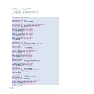/*
*
*
*
*
*/
AUTO-
GENERATED
FILE. DO NOT
MODIFY.
This class was
aapt tool from
automatically generated by the
the resource data it found. It
should not be modified by hand.
20
package tn.rnu.isi.ssice.helloworld;
public final class R{
public static final class array {
public static final int saisons=0x7f040000;
}
public static final class attr { } public static final class drawable {
public static final int gallery1=0x7f020000; public static
final int gallery10=0x7f020001; public static final int
gallery2=0x7f020002; public static final int
gallery3=0x7f020003; public static final int
gallery4=0x7f020004; public static final int
gallery5=0x7f020005; public static final int
gallery6=0x7f020006; public static final int
gallery7=0x7f020007; public static final int
gallery8=0x7f020008; public static final int
gallery9=0x7f020009; public static final int
icon=0x7f02000a; public static final int
logo=0x7f02000b;
}
public static final class id {
public static final int CancelButton=0x7f060002; public static
final int bold_cb=0x7f060005; public static final int
clock=0x7f060007;
public static final int color=0x7f06000e;
public static final int gallery=0x7f06000b; public static
final int image=0x7f06000c; public static final int
italic_cb=0x7f060006; public static final int
okButton=0x7f060001; public static final int
option1=0x7f06000f; public static final int
option2=0x7f060010; public static final int
option3=0x7f060011; public static final int
option4=0x7f060012; public static final int
password=0x7f06000a;
public static final int phoneNumber=0x7f060009; public
static final int plain_cb=0x7f060003; public static final int
progress=0x7f06000d; public static final int
saisons=0x7f060013; public static final int
serif_cb=0x7f060004; public static final int
time=0x7f060014;
public static final int title=0x7f060008;
public static final int toggle1=0x7f060015; public static
final int toggle2=0x7f060016; public static final int
voiture=0x7f060000;
}
public static final class layout {
public static final int analog_clock=0x7f030000;
public static final int
auto_complete_text_view=0x7f030001;
public static final int buttons=0x7f030002; public static final
int check_boxes=0x7f030003; public static final int
date_picker=0x7f030004; public static final int
digital_clock=0x7f030005; public static final int
edit_texts=0x7f030006;
 