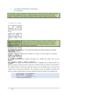 I. UN DÉVELOPPEMENT PRESQUE
CLASSIQUE
I.1 Règles de codage
Si une application Android
est une application
embarquée, elle ne peut
tout de même pas se classer
dans la
catégorie des applications
temps réel critique. La
plateforme intègre donc un
Garbage Collector (GC),
les
objets créés et déréférencés
seront bien éliminés de la
mémoire. Néanmoins, ce
qui est valide pour un
programme Java classique
est d’autant plus vrai sur
environnement contraint. À
chaque passage du GC, la
machine virtuelle a
tendance à marquer un
temps d’arrêt. Au niveau
de l’interface graphique,
cela génère
une impression négative, gâchant l’expérience
utilisateur.
Pour améliorer les performances, il est recommandé également de déclarer statiques les méthodes
pouvant l’être,
c’est-à-dire celles ne modifiant pas les attributs de la classe, et de bien tagger les constantes
avec le modificateur final.
Il est aussi plus performant d’accéder directement aux attributs des classes. Pour ne pas
casser
l’encapsulation des objets, cette recommandation ne devra s’appliquer qu’aux attributs internes, les
appels aux getters et setters sont donc à proscrire à l’intérieur même de la classe. Un accès direct à
une variable membre est donc plus rapide que de passer par une méthode mais un accès par une
variable locale est encore plus performant. Par conséquent, si dans une méthode un attribut de la
classe est accédé à maintes reprises, il peut être opportun d’affecter l’attribut à une variable locale :
3
int nbreElements = this.nbreElements;
Object[] elements = this.elements;
for (int i = 0; i < nbreElements; i++)
System.out.println(elements[i]);
Il est donc préférable de minimiser la création d’objets temporaires. Attention, toutefois à ne pas
tomber
dans l’excès inverse. Refuser catégoriquement de créer dynamiquement des objets en allouant
statiquement la mémoire ou générer tous les objets au travers d’un pool conduirait à sacrifier le
design
de l’application qui deviendrait difficilement maintenable.
Sur un mobile, la capacité mémoire est limitée, la puissance CPU forcément plus réduite que celle
du poste de développement. De plus, un téléphone portable possède une batterie qu’il s’agit de
ménager ! Android est un environnement embarqué, certaines règles de codage s’imposent donc.
 