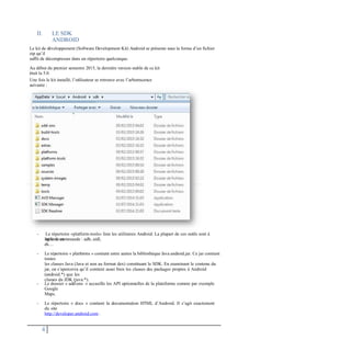 II. LE SDK
ANDROID
Le kit de développement (Software Development Kit) Android se présente sous la forme d’un fichier
zip qu’il
suffit de décompresser dans un répertoire quelconque.
Au début du premier semestre 2015, la dernière version stable de ce kit
était la 5.0.
Une fois le kit installé, l’utilisateur se retrouve avec l’arborescence
suivante :
- Le répertoire «platform-tools» liste les utilitaires Android. La plupart de ces outils sont à
utiliser en
ligne de commande : adb, aidl,
dx…
- Le répertoire « platforms » contient entre autres la bibliothèque Java android.jar. Ce jar contient
toutes
les classes Java (Java et non au format dex) constituant le SDK. En examinant le contenu du
jar, on s’apercevra qu’il contient aussi bien les classes des packages propres à Android
(android.*) que les
classes du JDK (java.*).
- Le dossier « add-ons » accueille les API optionnelles de la plateforme comme par exemple
Google
Maps.
- Le répertoire « docs » contient la documentation HTML d’Android. Il s’agit exactement
du site
http://developer.android.com .
4
 