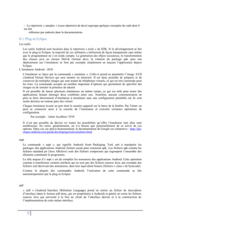 - Le répertoire « samples » (sous-répertoire de docs) regroupe quelques exemples de code dont il
est fait
référence par endroits dans la documentation.
II.1 Plug-in Eclipse
Les outils
Les outils Android sont localisés dans le répertoire « tools » du SDK. Si le développement se fait
avec le plug-in Eclipse, la majorité de ces utilitaires s’utiliseront de façon transparente sans même
que le programmeur ne s’en rende compte. La génération des objets ressources, la transformation
des classes java en classes Dalvik (format dex), la création du package apk puis son
déploiement sur l’émulateur se font par exemple simplement en lançant l’application depuis
Eclipse.
L’émulateur Android : AVD
L’émulateur se lance par la commande « emulator ». Celle-ci prend en paramètre l’image AVD
(Android Virtual Device) qui sera montée en mémoire. Il est donc possible de préparer et de
conserver de multiples images qui sont autant de téléphones virtuels, ce qui est très commode pour
les tests. La commande accepte un nombre important d’options qui permettent de spécifier des
images ou de simuler la présence de sdcard.
Il est possible de lancer plusieurs émulateurs en même temps, ce qui est utile pour tester des
applications faisant interagir deux combinés entre eux. Toutefois, aucune communication ne
peut se faire directement d’émulateur à émulateur sans une configuration préalable car ils sont
isolés derrière un routeur pare-feu virtuel.
Chaque émulateur écoute un port dont le numéro apparaît sur la barre de la fenêtre. Par Telnet on
peut se connecter ainsi à la console de l’émulateur et exécuter certaines opérations de
configuration.
Par exemple : telnet localhost 5554
Il n’est pas possible de décrire ici toutes les possibilités qu’offre l’émulateur tant elles sont
nombreuses. En outre, généralement, on n’a besoin que ponctuellement de se servir de ces
options. Dans ces cas précis heureusement, la documentation de Google est exhaustive : http://dev
eloper.android.com/guide/developing/tools/emulator.html
aapt
La commande « aapt », qui signifie Android Asset Packaging Tool, sert à manipuler les
packages des applications Android, fichiers ayant pour extension apk. Les fichiers apk comme les
fichiers standard jar (Java ARchive) sont des fichiers compressés qui regroupent l’ensemble des
éléments constituant le programme.
Le rôle majeur d’« aapt » est de compiler les ressources des applications Android. Cette opération
consiste à transformer certains artefacts qui ne sont pas des fichiers sources Java, par exemple des
fichiers xml décrivant des animations, dans leur équivalent binaire (fichiers « class » de bytecode).
Comme la plupart des commandes Android, l’exécution de cette commande se fait
automatiquement par le plug-in Eclipse.
aidl
« aidl » (Android Interface Definition Language) prend en entrée un fichier de description
d’interface (dans le format aidl donc, qui est propriétaire à Android) et génère en sortie les fichiers
sources Java qui serviront à la fois au client de l’interface décrite et à la construction de
l’implémentation de cette même interface.
5
 