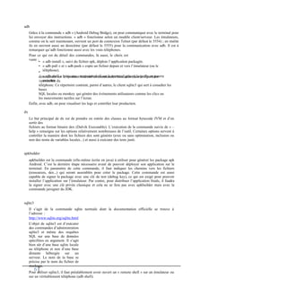 adb
Grâce à la commande « adb » (Android Debug Bridge), on peut communiquer avec le terminal pour
lui envoyer des instructions. « adb » fonctionne selon un modèle client/serveur. Les émulateurs,
comme on le sait maintenant, ouvrent un port de connexion Telnet (par défaut le 5554) ; en réalité
ils en ouvrent aussi un deuxième (par défaut le 5555) pour la communication avec adb. Il est à
remarquer qu’adb fonctionne aussi avec les vrais téléphones.
Pour ce qui est du détail des commandes, là aussi, le choix est
vaste :
•
•
•
« adb install », suivi du fichier apk, déploie l’application packagée.
« adb pull » et « adb push » copie un fichier depuis et vers l’émulateur (ou le
téléphone).
« adb shell » initie une connexion shell sur le terminal grâce à laquelle on pourra
exécuter
directement sur le système Android les commandes localisées dans le répertoire
/system/bin du
téléphone. Ce répertoire contient, parmi d’autres, le client sqlite3 qui sert à consulter les
bases
SQL locales ou monkey qui génère des événements utilisateurs comme les clics ou
les mouvements tactiles sur l’écran.
Enfin, avec adb, on peut visualiser les logs et contrôler leur production.
dx
Le but principal de dx est de prendre en entrée des classes au format bytecode JVM et d’en
sortir des
fichiers au format binaire dex (Dalvik Executable). L’exécution de la commande suivie de « –
help » renseigne sur les options relativement nombreuses de l’outil. Certaines options servent à
contrôler la manière dont les fichiers dex sont générés (avec ou sans optimisation, inclusion ou
non des noms de variables locales...) et aussi à exécuter des tests junit.
apkbuilder
apkbuilder est la commande (elle-même écrite en java) à utiliser pour générer les package apk
Android. C’est la dernière étape nécessaire avant de pouvoir déployer son application sur le
terminal. En paramètre de cette commande, il faut indiquer les chemins vers les fichiers
(ressources, dex...) qui seront assemblés pour créer le package. Cette commande est aussi
capable de signer le package avec une clé de test (debug key), ce qui est exigé pour pouvoir
installer l’application sur l’émulateur. Par contre, pour distribuer l’application finale, il faudra
la signer avec une clé privée classique et cela ne se fera pas avec apkbuilder mais avec la
commande jarsigner du JDK.
sqlite3
Il s’agit de la commande sqlite normale dont la documentation officielle se trouve à
l’adresse :
http://www.sqlite.org/sqlite.html
L’objet de sqlite3 est d’exécuter
des commandes d’administration
sqlite3 et même des requêtes
SQL sur une base de données
spécifiées en argument. Il s’agit
bien sûr d’une base sqlite locale
au téléphone et non d’une base
distante hébergée sur un
serveur. Le nom de la base se
précise par le nom du fichier de
stockage.
Pour utiliser sqlite3, il faut préalablement avoir ouvert un « remote shell » sur un émulateur ou
sur un véritablement téléphone (adb shell).
6
 