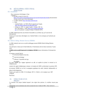 III. DÉVELOPPER, EXÉCUTER &
DÉBUGGER
III.1 Installation
Pour commencer à développer, il faut
s’équiper :
• Le JDK, on peut le trouver là
http://www.oracle.com/technetwork/java/javase/downloads/index.htmlla documentation
Javadoc mérite aussi d’être téléchargée.
Le SDK Android, http://developer.android.com/
L’IDE :
• Android Studio, est l’IDE officiel supporté par Google,
http://developer.android.com/sdk/index.html
• Eclipse ou ADT, le simple bundle « Eclipse IDE for
Java Developers » suffit, http://www.eclipse.org/downlo
ads/ en lui ajoutant Le plug-in Eclipse d’Android (ADT).
•
•
Le SDK Android peut être sous format d’exécutable ou un fichier zip, qu’il convient de
décompresser.
Notons qu’il vaut mieux développer avec Android Studio vu les avantages qu’il présente par
rapport à
ADT.
III.2 Dalvik Debug Monitor Service (DDMS)
Le SDK Android vient avec un outil de débogage nommé DDMS (Dalvik Debug Monitor
Service).
Cet outil peut se lancer par le batch ddms.bat, il fonctionnera alors de façon autonome. Il peut
aussi
s’utiliser au travers d’Eclipse et de la perspective DDMS.
DDMS est très complet et présente à l’utilisateur de nombreuses informations d’introspection
sur
la machine virtuelle Dalvik :



la liste des threads et leur état,
l’activité du Garbage
Collector, l’ensemble des logs
du système...
En outre, DDMS, qui s’appuie également sur adb, est capable de piloter le terminal ou le
téléphone pour
simuler des appels téléphoniques entrants, la réception de SMS ou déterminer la position GPS
du terminal. DDMS est en fait le compagnon graphique des outils Android, indispensable en
phase de développement.
Notons qu’à partir de SDK 5.0 (Lollipop) API 21, Delvik a été remplacé par ART
(Android
RunTime)
IV. STRUCTURE D’UN
PROJET
La structure d’un projet Android répond à des règles bien précises. Le meilleur moyen pour
les
appréhender est de commencer par créer un projet de test à l’aide de l’IDE . Nous verrons la
structure de
7
 