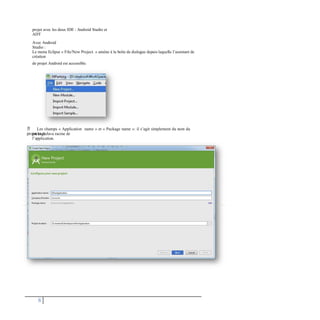 projet avec les deux IDE : Android Studio et
ADT
Avec Android
Studio :
Le menu Eclipse « File/New Project. » amène à la boîte de dialogue depuis laquelle l’assistant de
création
de projet Android est accessible.
 Les champs « Application name » et « Package name »: il s’agit simplement du nom du
projet et du
package Java racine de
l’application.
8
 