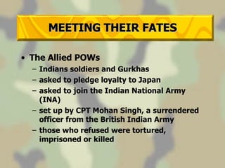 MEETING THEIR FATES The Allied POWs Indians soldiers and Gurkhas asked to pledge loyalty to Japan asked to join the Indian National Army (INA)  set up by CPT Mohan Singh, a surrendered officer from the British Indian Army those who refused were tortured, imprisoned or killed 