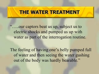 THE WATER TREATMENT “… ..our captors beat us up, subject us to electric shocks and pumped us up with water as part of the interrogation routine. The feeling of having one’s belly pumped full of water and then seeing the water gushing out of the body was hardly bearable.” 