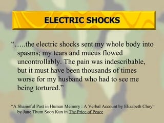 ELECTRIC SHOCKS “… ..the electric shocks sent my whole body into spasms; my tears and mucus flowed uncontrollably. The pain was indescribable, but it must have been thousands of times worse for my husband who had to see me being tortured.” “ A Shameful Past in Human Memory : A Verbal Account by Elizabeth Choy” by Jane Thum Soon Kun in  The Price of Peace 