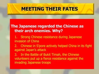 MEETING THEIR FATES The Japanese regarded the Chinese as their arch enemies. Why? 1. Strong Chinese resistance during Japanese invasion of China 2. Chinese in S’pore actively helped China in its fight against Japan’s attack 3. In the Battle of Bukit Timah, the Chinese volunteers put up a fierce resistance against the invading Japanese troops 