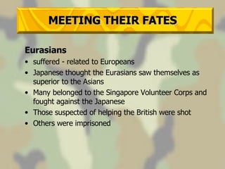MEETING THEIR FATES Eurasians suffered - related to Europeans Japanese thought the Eurasians saw themselves as superior to the Asians Many belonged to the Singapore Volunteer Corps and fought against the Japanese Those suspected of helping the British were shot Others were imprisoned 