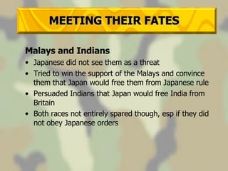 MEETING THEIR FATES Malays and Indians Japanese did not see them as a threat Tried to win the support of the Malays and convince them that Japan would free them from Japanese rule Persuaded Indians that Japan would free India from Britain Both races not entirely spared though, esp if they did not obey Japanese orders 
