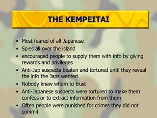 THE KEMPEITAI Most feared of all Japanese Spies all over the island encouraged people to supply them with info by giving rewards and privileges Anti-Jap suspects beaten and tortured until they reveal the info the Japs wanted Nobody knew whom to trust Anti-Japanese suspects were tortured to make them confess or to extract information from them Often people were punished for crimes they did not commit 