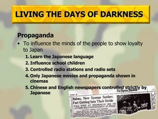 LIVING THE DAYS OF DARKNESS Propaganda To influence the minds of the people to show loyalty to Japan 1. Learn the Japanese language 2. Influence school children 3. Controlled radio stations and radio sets 4. Only Japanese movies and propaganda shown in cinemas 5. Chinese and English newspapers controlled strictly by Japanese 