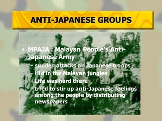 ANTI-JAPANESE GROUPS MPAJA : Malayan People’s Anti-Japanese Army sudden attacks on Japanese troops Hid in the Malayan jungles Life was hard there tried to stir up anti-Japanese feelings among the people by distributing newspapers 