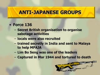 ANTI-JAPANESE GROUPS Force 136  Secret British organisation to organise sabotage activities locals were also recruited trained secretly in India and sent to Malaya to help MPAJA Lim Bo Seng was one of the leaders Captured in Mar 1944 and tortured to death 
