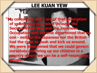 LEE KUAN YEW “ M y colleagues and I are of that generation of young men who went through the Second World War and the Japanese Occupation and became determined that no one - neither the Japanese nor the British - had the right to push and kick us around. We were determined that we could govern ourselves and bring up our children in a country where we can be a self-respecting people.” 