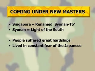 COMING UNDER NEW MASTERS Singapore – Renamed ‘Syonan-To’ Syonan = Light of the South People suffered great hardships Lived in constant fear of the Japanese 