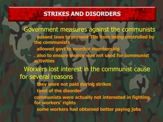 Government measures against the communists passed laws to prevent TUs from being controlled by the communists allowed govt to monitor membership also to ensure money was not used for communist activities Workers lost interest in the communist cause for several reasons they were not paid during strikes tired of the disorder communists were actually not interested in fighting for workers’ rights some workers had obtained better paying jobs STRIKES AND DISORDERS 