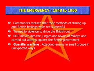 Communists realised that their methods of stirring up anti-British feelings were not successful Turned to violence to drive the British out MCP moved into the jungles and towns of Malaya and carried out attacks against the British government Guerilla warfare  : Attacking enemy in small groups in unexpected ways THE EMERGENCY : 1948 to 1960 