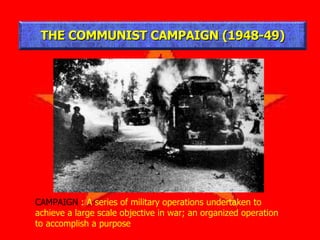 THE COMMUNIST CAMPAIGN (1948-49) CAMPAIGN  : A series of military operations undertaken to achieve a large scale objective in war; an organized operation to accomplish a purpose 