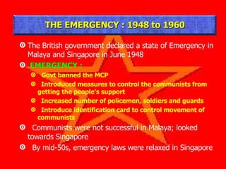The British government declared a state of Emergency in Malaya and Singapore in June 1948 EMERGENCY : Govt banned the MCP Introduced measures to control the communists from getting the people’s support Increased number of policemen, soldiers and guards Introduce identification card to control movement of communists Communists were not successful in Malaya; looked towards Singapore By mid-50s, emergency laws were relaxed in Singapore THE EMERGENCY : 1948 to 1960 
