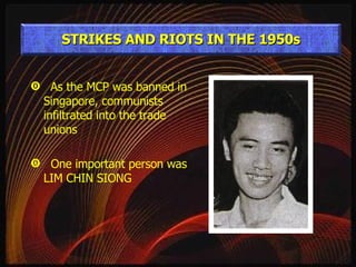 As the MCP was banned in Singapore, communists infiltrated into the trade unions One important person was LIM CHIN SIONG STRIKES AND RIOTS IN THE 1950s 