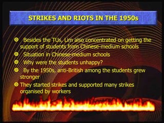 Besides the TUs, Lim also concentrated on getting the support of students from Chinese-medium schools Situation in Chinese-medium schools Why were the students unhappy? By the 1950s, anti-British among the students grew stronger They started strikes and supported many strikes organised by workers STRIKES AND RIOTS IN THE 1950s 