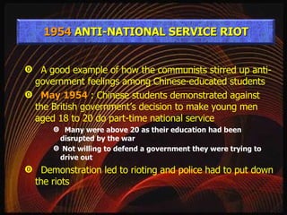 A good example of how the communists stirred up anti-government feelings among Chinese-educated students May 1954  : Chinese students demonstrated against the British government’s decision to make young men aged 18 to 20 do part-time national service Many were above 20 as their education had been disrupted by the war Not willing to defend a government they were trying to drive out Demonstration led to rioting and police had to put down the riots 1954  ANTI-NATIONAL SERVICE RIOT 