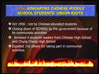 Oct 1956 : riot by Chinese-educated students Closing down of SCMSSU by the government because of its communists activities Arrested 4 students leaders from Chinese High School and Chung Cheng High School Expelled 142 others for taking part in communist activities 1956  SINGAPORE CHINESE MIDDLE SCHOOL STUDENTS’ UNION RIOTS 