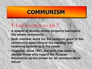 COMMUNISM What is communism? A system of society where property belongs to the whole community Each member work for the common good of the community according to his capacity and receiving according to his needs However, since 1917, the term has come to denote those who regard the Russian Revolution as the model for all communists to follow  