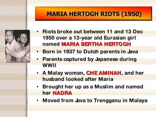 MARIA HERTOGH RIOTS (1950) Riots broke out between 11 and 13 Dec 1950 over a 13-year old Eurasian girl named  MARIA BERTHA HERTOGH Born in 1937 to Dutch parents in Java Parents captured by Japanese during WWII A Malay woman,  CHE AMINAH , and her husband looked after Maria Brought her up as a Muslim and named her  NADRA Moved from Java to Trengganu in Malaya 