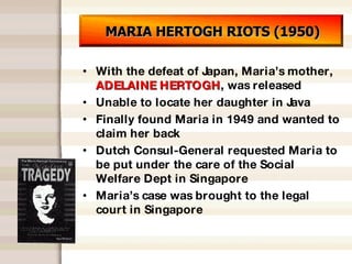 MARIA HERTOGH RIOTS (1950) With the defeat of Japan, Maria’s mother,  ADELAINE HERTOGH , was released Unable to locate her daughter in Java Finally found Maria in 1949 and wanted to claim her back Dutch Consul-General requested Maria to be put under the care of the Social Welfare Dept in Singapore Maria’s case was brought to the legal court in Singapore 