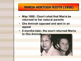 MARIA HERTOGH RIOTS (1950) May 1950 : Court ruled that Maria be returned to her natural parents Che Aminah opposed and sent in an appeal 2 months later, the court returned Maria to Che Aminah 