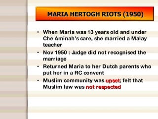 MARIA HERTOGH RIOTS (1950) When Maria was 13 years old and under Che Aminah’s care, she married a Malay teacher Nov 1950 : Judge did not recognised the marriage Returned Maria to her Dutch parents who put her in a RC convent Muslim community was  upset ; felt that Muslim law was  not respected 