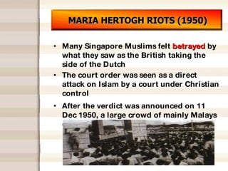 MARIA HERTOGH RIOTS (1950) Many Singapore Muslims felt  betrayed  by what they saw as the British taking the side of the Dutch The court order was seen as a direct attack on Islam by a court under Christian control After the verdict was announced on 11 Dec 1950, a large crowd of mainly Malays outside the Padang starting rioting 