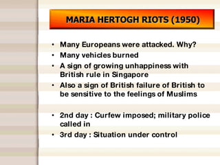 MARIA HERTOGH RIOTS (1950) Many Europeans were attacked. Why? Many vehicles burned A sign of growing unhappiness with British rule in Singapore Also a sign of British failure of British to be sensitive to the feelings of Muslims 2nd day : Curfew imposed; military police called in 3rd day : Situation under control 